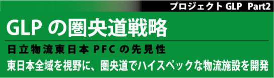 GLPの圏央道戦略／日立物流東日本PFCの先見性：プロジェクトGLP Part2、東日本全域を視野に、圏央道でハイスペックな物流施設を開発